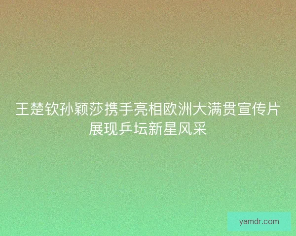 王楚钦孙颖莎携手亮相欧洲大满贯宣传片展现乒坛新星风采
