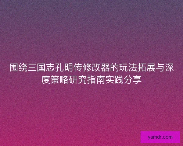 围绕三国志孔明传修改器的玩法拓展与深度策略研究指南实践分享