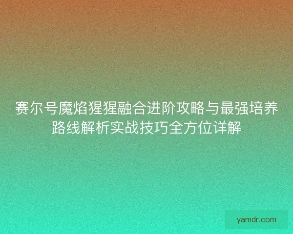 赛尔号魔焰猩猩融合进阶攻略与最强培养路线解析实战技巧全方位详解