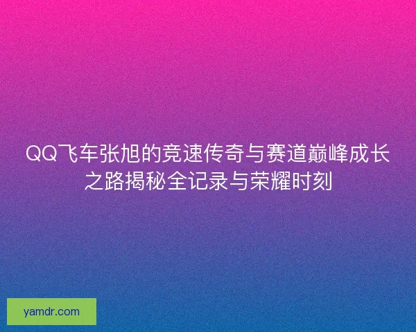 QQ飞车张旭的竞速传奇与赛道巅峰成长之路揭秘全记录与荣耀时刻