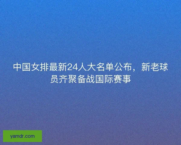 中国女排最新24人大名单公布，新老球员齐聚备战国际赛事