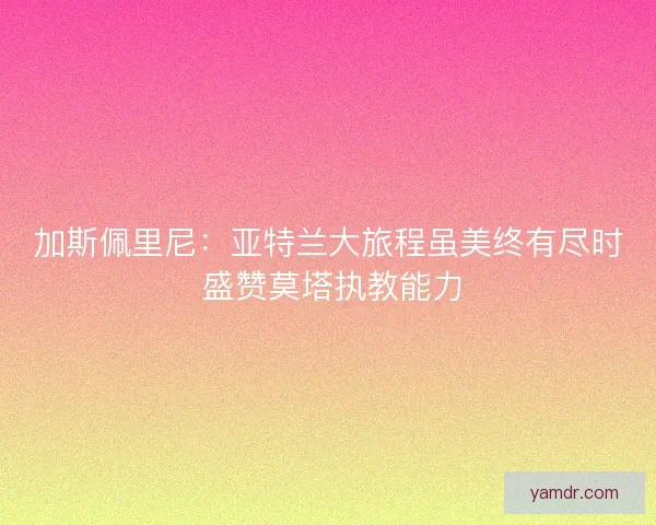 加斯佩里尼：亚特兰大旅程虽美终有尽时 盛赞莫塔执教能力
