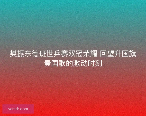 樊振东德班世乒赛双冠荣耀 回望升国旗奏国歌的激动时刻