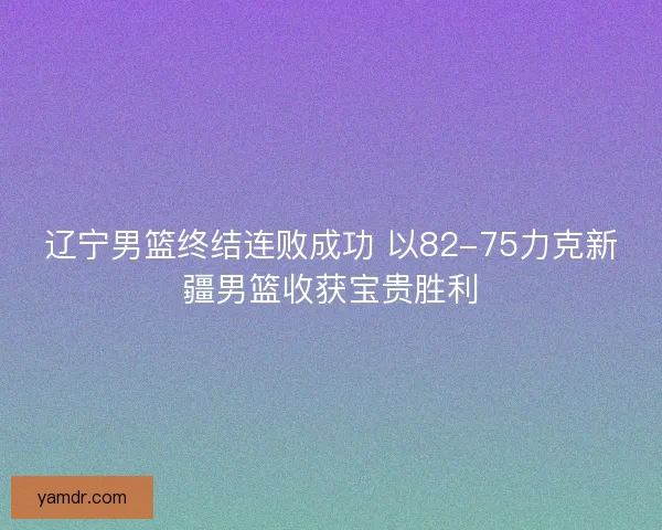 辽宁男篮终结连败成功 以82-75力克新疆男篮收获宝贵胜利
