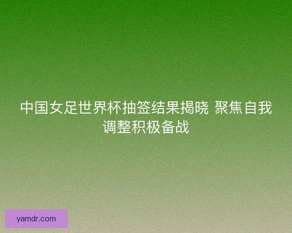 中国女足世界杯抽签结果揭晓 聚焦自我调整积极备战