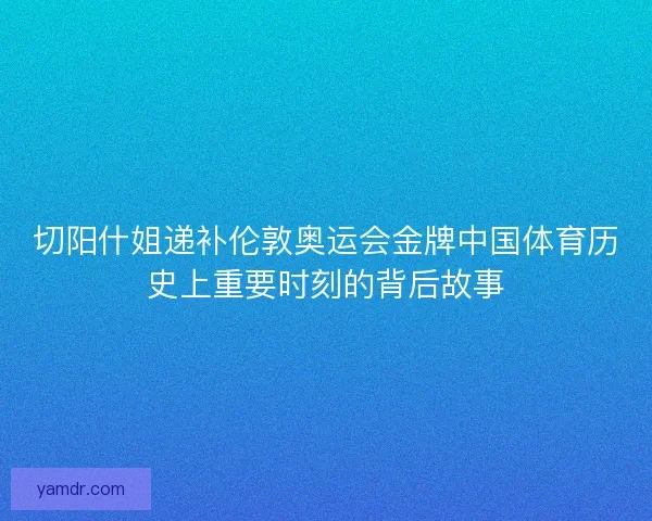 切阳什姐递补伦敦奥运会金牌中国体育历史上重要时刻的背后故事