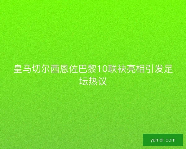 皇马切尔西恩佐巴黎10联袂亮相引发足坛热议