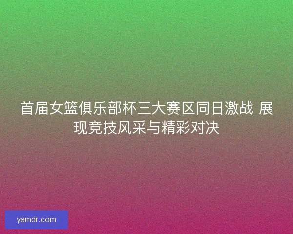 首届女篮俱乐部杯三大赛区同日激战 展现竞技风采与精彩对决