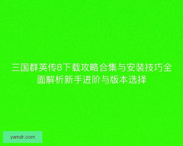 三国群英传8下载攻略合集与安装技巧全面解析新手进阶与版本选择