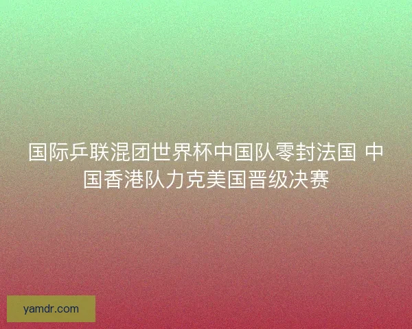 国际乒联混团世界杯中国队零封法国 中国香港队力克美国晋级决赛