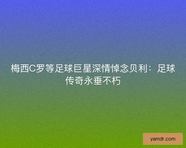 梅西C罗等足球巨星深情悼念贝利：足球传奇永垂不朽