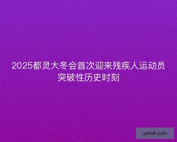 2025都灵大冬会首次迎来残疾人运动员突破性历史时刻
