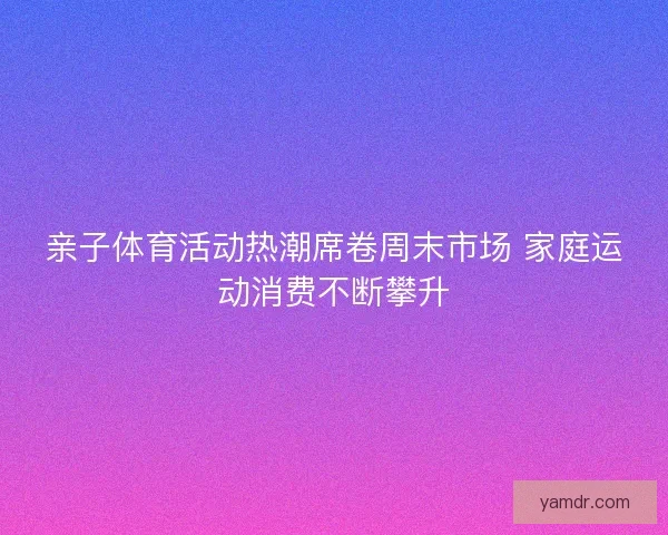 亲子体育活动热潮席卷周末市场 家庭运动消费不断攀升