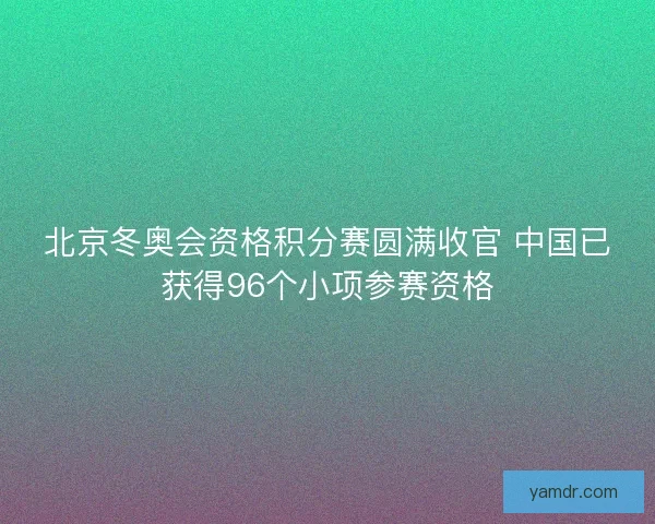 北京冬奥会资格积分赛圆满收官 中国已获得96个小项参赛资格