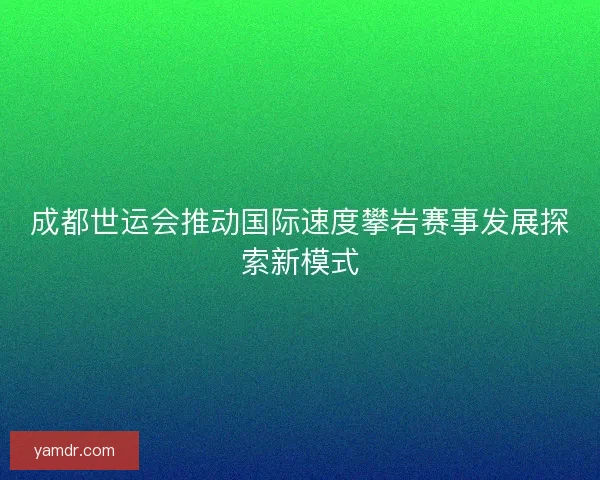 成都世运会推动国际速度攀岩赛事发展探索新模式