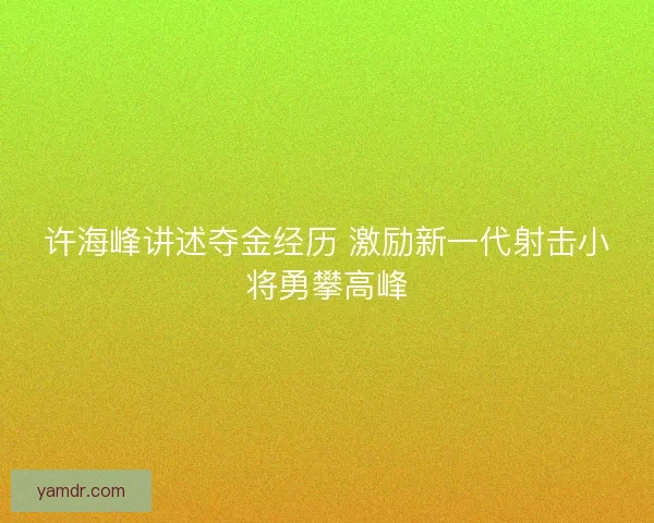 许海峰讲述夺金经历 激励新一代射击小将勇攀高峰