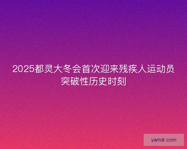 2025都灵大冬会首次迎来残疾人运动员突破性历史时刻