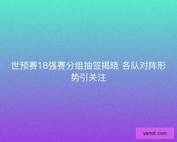 世预赛18强赛分组抽签揭晓 各队对阵形势引关注