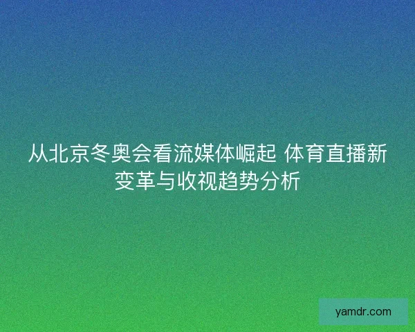 从北京冬奥会看流媒体崛起 体育直播新变革与收视趋势分析