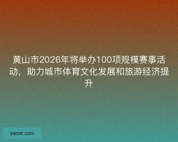 黄山市2026年将举办100项规模赛事活动，助力城市体育文化发展和旅游经济提升