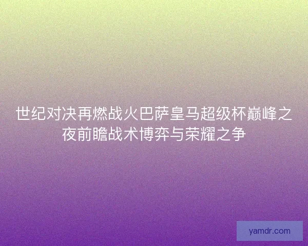 世纪对决再燃战火巴萨皇马超级杯巅峰之夜前瞻战术博弈与荣耀之争