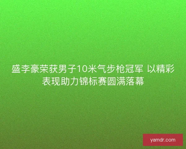 盛李豪荣获男子10米气步枪冠军 以精彩表现助力锦标赛圆满落幕