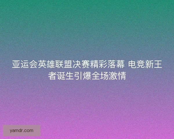 亚运会英雄联盟决赛精彩落幕 电竞新王者诞生引爆全场激情
