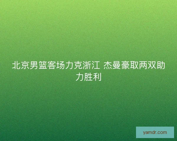 北京男篮客场力克浙江 杰曼豪取两双助力胜利