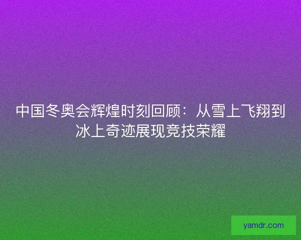 中国冬奥会辉煌时刻回顾：从雪上飞翔到冰上奇迹展现竞技荣耀